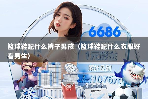 篮球鞋配什么裤子男孩（篮球鞋配什么衣服好看男生）