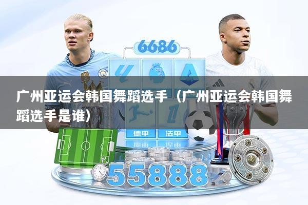 广州亚运会韩国舞蹈选手（广州亚运会韩国舞蹈选手是谁）